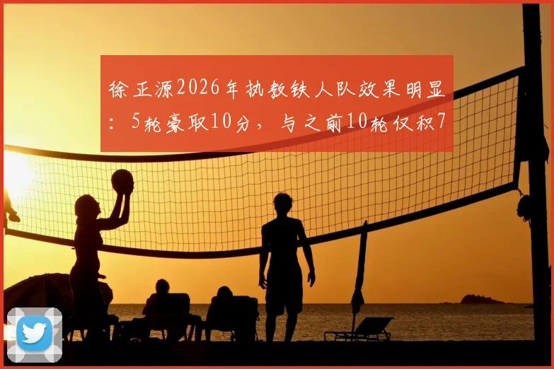 徐正源2026年执教铁人队效果明显：5轮豪取10分，与之前10轮仅积7分形成鲜明对比