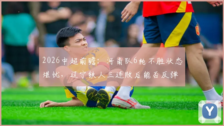 2026中超前瞻：河南队6轮不胜状态堪忧，辽宁铁人三连败后能否反弹拿分？