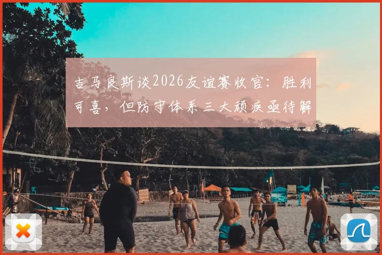 吉马良斯谈2026友谊赛收官：胜利可喜，但防守体系三大顽疾亟待解决
