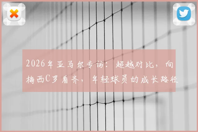 2026年亚马尔专访：超越对比，向梅西C罗看齐，年轻球员的成长路径解读