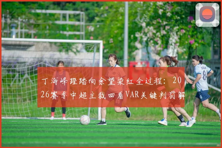 丁海峰蹬踏向余望染红全过程:2026赛季中超主裁回看VAR关键判罚解析与慢镜头回放