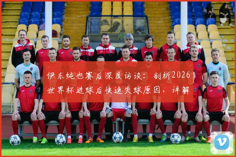 伊东纯也赛后深度访谈：剖析2026世界杯进球后快速失球原因，详解淘汰赛阶段巴西队与友谊赛本质不同