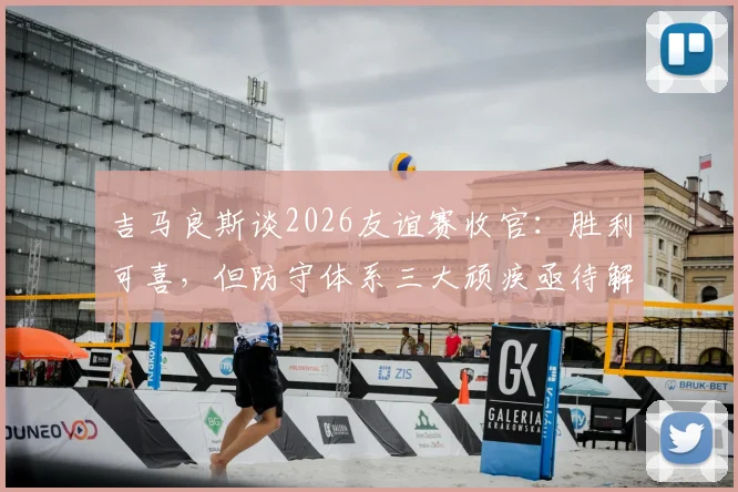 吉马良斯谈2026友谊赛收官：胜利可喜，但防守体系三大顽疾亟待解决