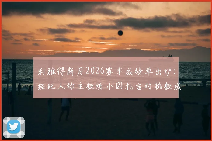 利雅得新月2026赛季成绩单出炉：经纪人称主教练小因扎吉对执教成果表示满意