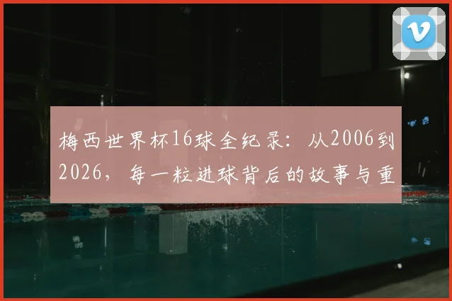 梅西世界杯16球全纪录：从2006到2026，每一粒进球背后的故事与重量