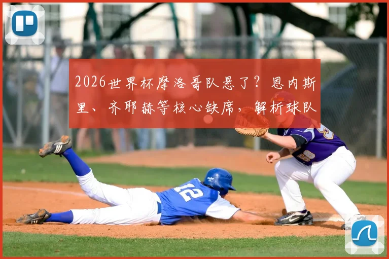 2026世界杯摩洛哥队悬了?恩内斯里、齐耶赫等核心缺席,解析球队最新阵容与备战前景