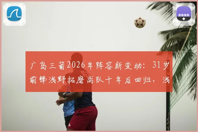 广岛三箭2026年阵容新变动:31岁前锋浅野拓磨离队十年后回归,浅野重回J联赛前景分析