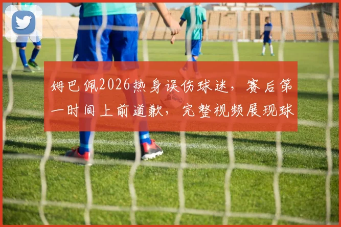 姆巴佩2026热身误伤球迷，赛后第一时间上前道歉，完整视频展现球星真实人品
