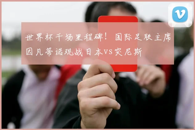 世界杯千场里程碑！国际足联主席因凡蒂诺观战日本vs突尼斯