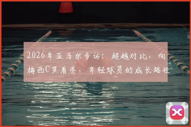 2026年亚马尔专访：超越对比，向梅西C罗看齐，年轻球员的成长路径解读