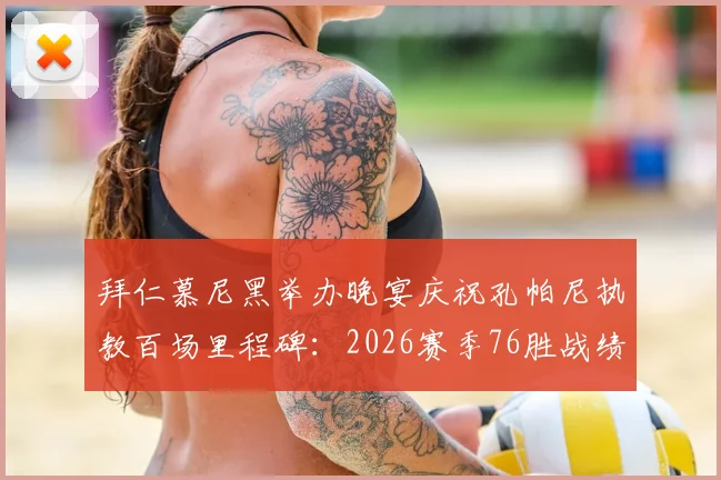 拜仁慕尼黑举办晚宴庆祝孔帕尼执教百场里程碑：2026赛季76胜战绩详解与队史排名