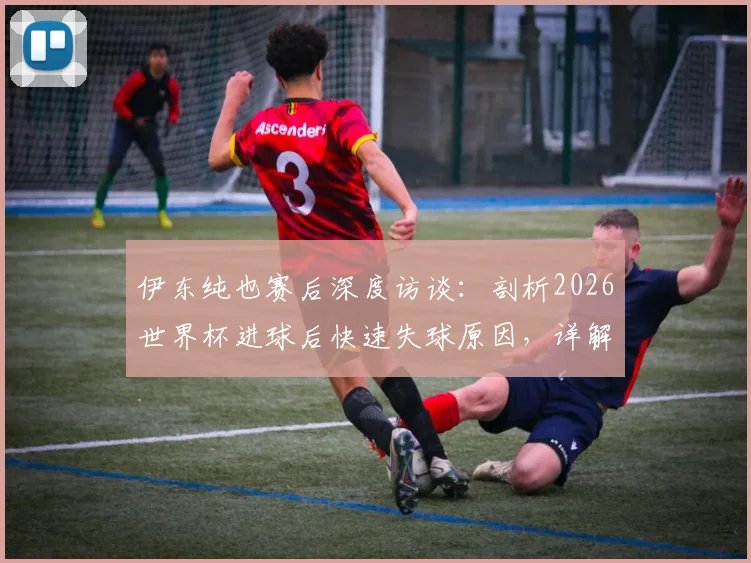 伊东纯也赛后深度访谈：剖析2026世界杯进球后快速失球原因，详解淘汰赛阶段巴西队与友谊赛本质不同
