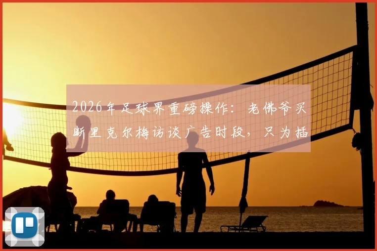 2026年足球界重磅操作：老佛爷买断里克尔梅访谈广告时段，只为插播穆帅回归皇马视频始末